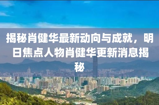 揭秘肖健華最新動向與成就，明日焦點人物肖健華更新消息揭秘