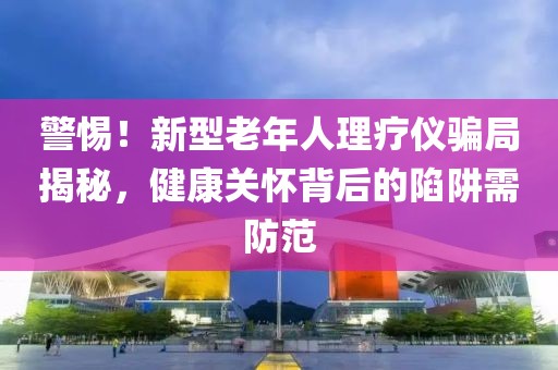 警惕！新型老年人理療儀騙局揭秘，健康關(guān)懷背后的陷阱需防范