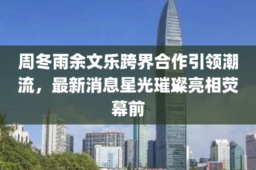 周冬雨余文樂跨界合作引領(lǐng)潮流，最新消息星光璀璨亮相熒幕前