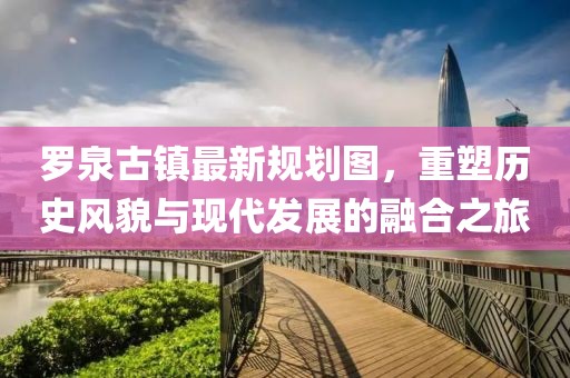 羅泉古鎮(zhèn)最新規(guī)劃圖，重塑歷史風(fēng)貌與現(xiàn)代發(fā)展的融合之旅