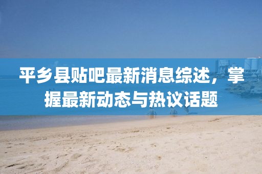 平鄉(xiāng)縣貼吧最新消息綜述，掌握最新動態(tài)與熱議話題