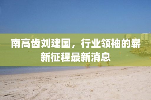 南高齒劉建國，行業(yè)領(lǐng)袖的嶄新征程最新消息