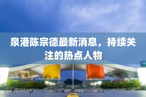 泉港陳宗德最新消息，持續(xù)關(guān)注的熱點人物