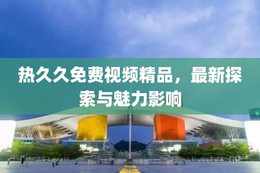 熱久久免費(fèi)視頻精品，最新探索與魅力影響