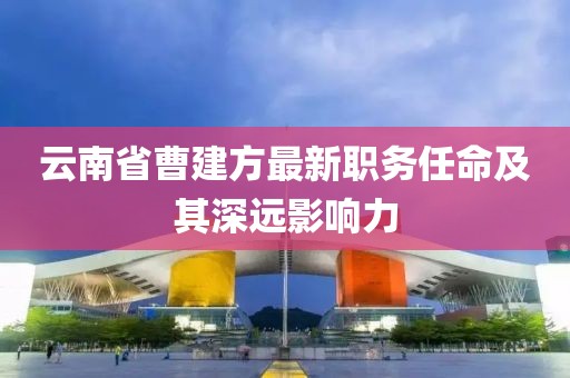 云南省曹建方最新職務(wù)任命及其深遠(yuǎn)影響力