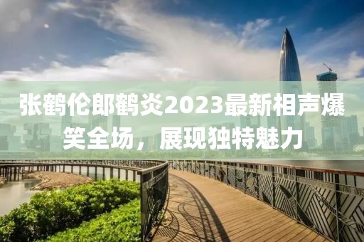 張鶴倫郎鶴炎2023最新相聲爆笑全場(chǎng)，展現(xiàn)獨(dú)特魅力