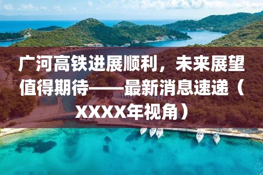 廣河高鐵進(jìn)展順利，未來(lái)展望值得期待——最新消息速遞（XXXX年視角）