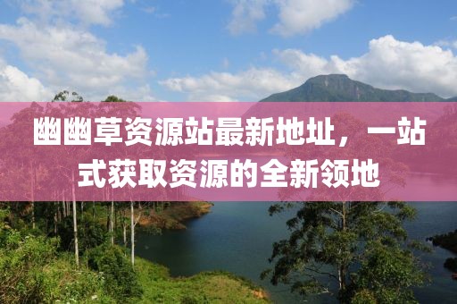 幽幽草資源站最新地址，一站式獲取資源的全新領地