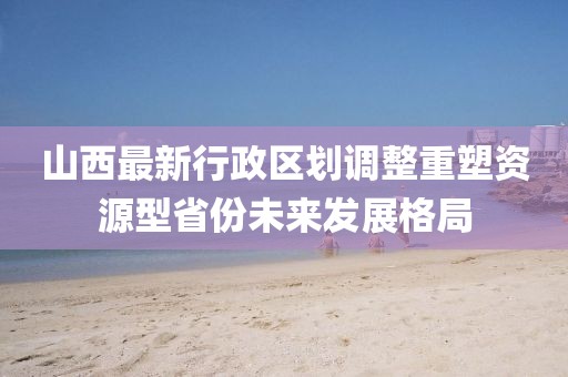 山西最新行政區(qū)劃調(diào)整重塑資源型省份未來發(fā)展格局