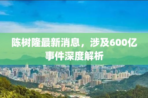 陳樹隆最新消息，涉及600億事件深度解析