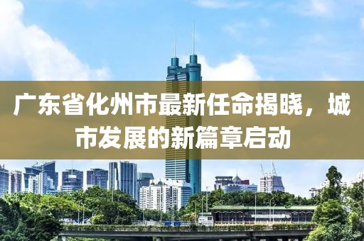 廣東省化州市最新任命揭曉，城市發(fā)展的新篇章啟動(dòng)