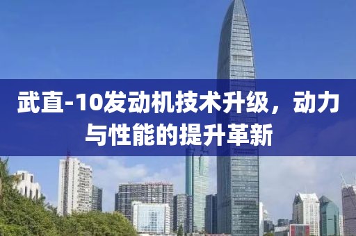 武直-10發(fā)動(dòng)機(jī)技術(shù)升級(jí)，動(dòng)力與性能的提升革新