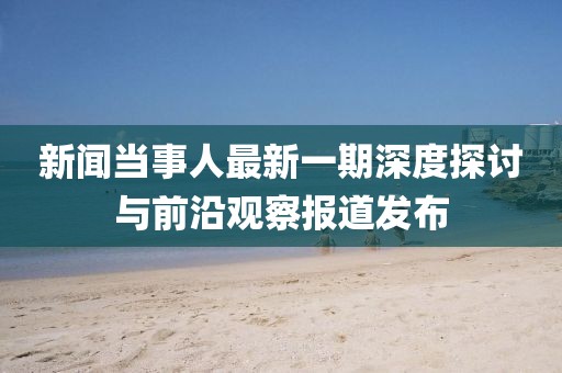 新聞當(dāng)事人最新一期深度探討與前沿觀察報(bào)道發(fā)布