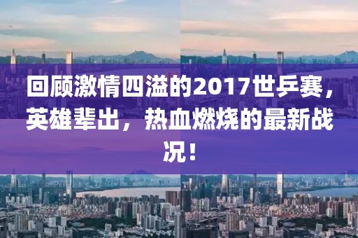 回顧激情四溢的2017世乒賽，英雄輩出，熱血燃燒的最新戰(zhàn)況！