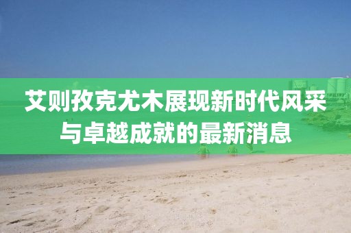 艾則孜克尤木展現(xiàn)新時(shí)代風(fēng)采與卓越成就的最新消息