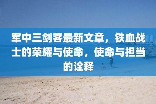 軍中三劍客最新文章，鐵血戰(zhàn)士的榮耀與使命，使命與擔當?shù)脑忈? width=