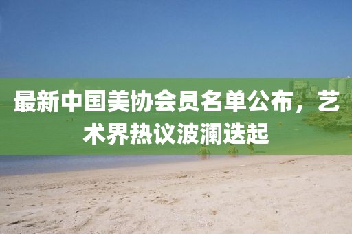 最新中國美協會員名單公布，藝術界熱議波瀾迭起