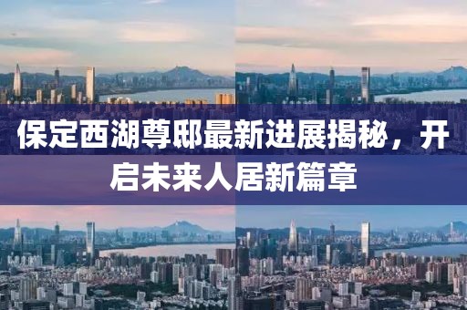 保定西湖尊邸最新進(jìn)展揭秘，開啟未來人居新篇章