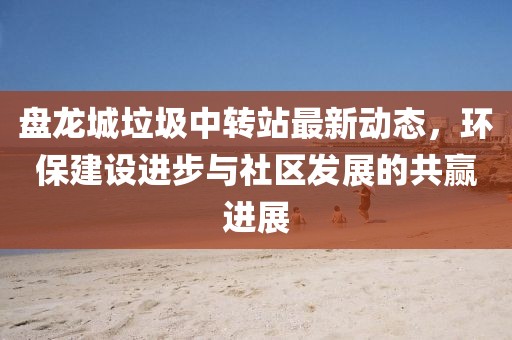 盤龍城垃圾中轉(zhuǎn)站最新動(dòng)態(tài)，環(huán)保建設(shè)進(jìn)步與社區(qū)發(fā)展的共贏進(jìn)展