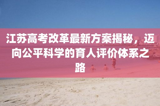 江蘇高考改革最新方案揭秘，邁向公平科學(xué)的育人評(píng)價(jià)體系之路
