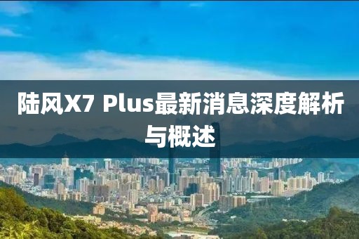 陸風(fēng)X7 Plus最新消息深度解析與概述