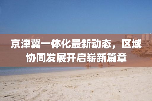 京津冀一體化最新動態(tài)，區(qū)域協(xié)同發(fā)展開啟嶄新篇章