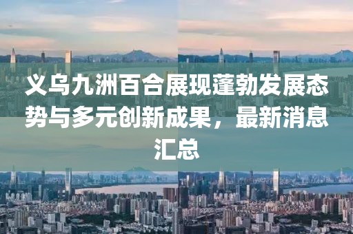 義烏九洲百合展現(xiàn)蓬勃發(fā)展態(tài)勢與多元創(chuàng)新成果，最新消息匯總