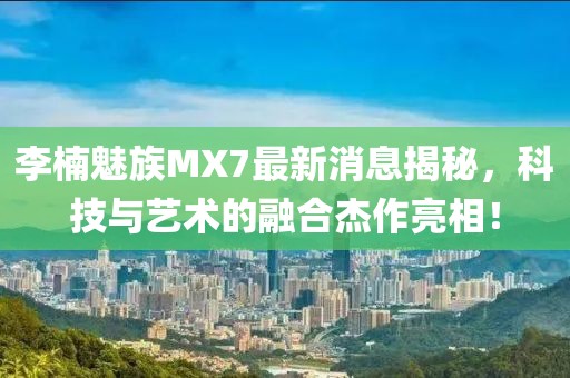 李楠魅族MX7最新消息揭秘，科技與藝術(shù)的融合杰作亮相！