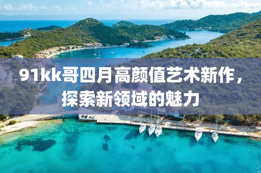 91kk哥四月高顏值藝術(shù)新作，探索新領(lǐng)域的魅力