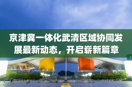 京津冀一體化武清區(qū)域協(xié)同發(fā)展最新動態(tài)，開啟嶄新篇章