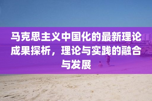 馬克思主義中國化的最新理論成果探析，理論與實踐的融合與發(fā)展