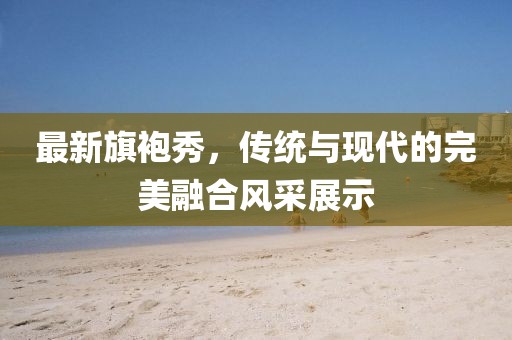 最新旗袍秀，傳統(tǒng)與現(xiàn)代的完美融合風(fēng)采展示