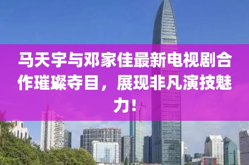 馬天宇與鄧家佳最新電視劇合作璀璨奪目，展現(xiàn)非凡演技魅力！