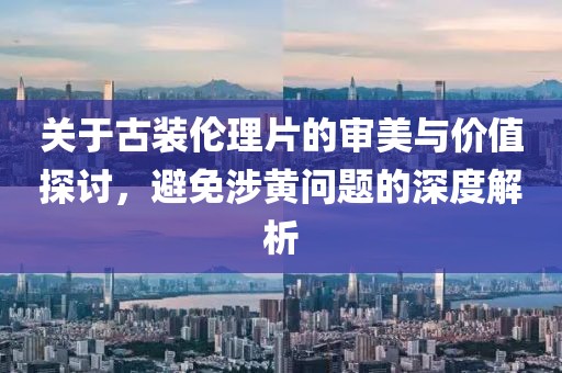 關(guān)于古裝倫理片的審美與價值探討，避免涉黃問題的深度解析