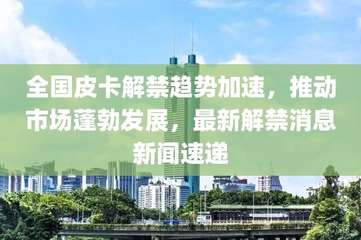 全國(guó)皮卡解禁趨勢(shì)加速，推動(dòng)市場(chǎng)蓬勃發(fā)展，最新解禁消息新聞速遞
