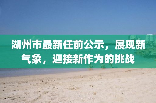湖州市最新任前公示，展現(xiàn)新氣象，迎接新作為的挑戰(zhàn)