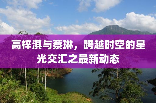 高梓淇與蔡琳，跨越時空的星光交匯之最新動態(tài)