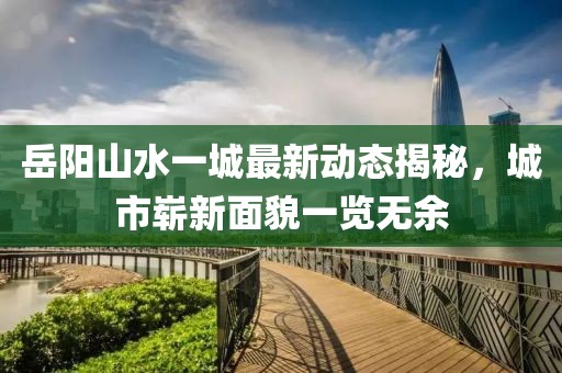 岳陽山水一城最新動態(tài)揭秘，城市嶄新面貌一覽無余