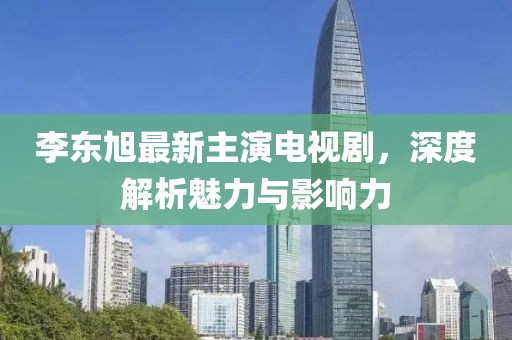 李東旭最新主演電視劇，深度解析魅力與影響力