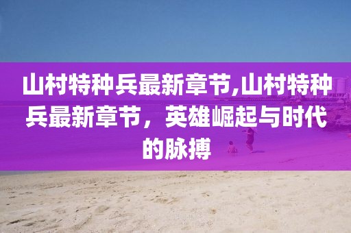 山村特種兵最新章節(jié),山村特種兵最新章節(jié)，英雄崛起與時(shí)代的脈搏