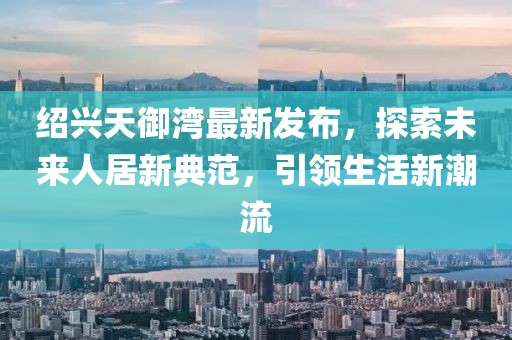 紹興天御灣最新發(fā)布，探索未來人居新典范，引領(lǐng)生活新潮流