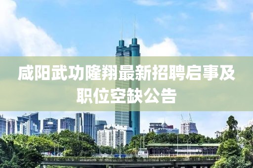 咸陽武功隆翔最新招聘啟事及職位空缺公告