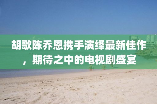 胡歌陳喬恩攜手演繹最新佳作，期待之中的電視劇盛宴