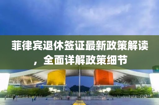 菲律賓退休簽證最新政策解讀，全面詳解政策細(xì)節(jié)