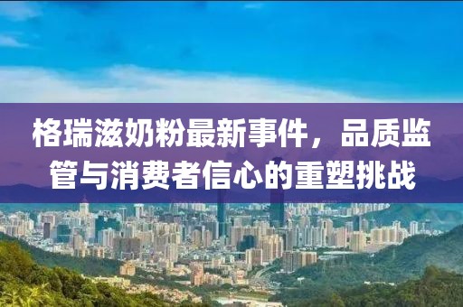 格瑞滋奶粉最新事件，品質(zhì)監(jiān)管與消費(fèi)者信心的重塑挑戰(zhàn)