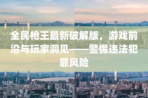 全民槍王最新破解版，游戲前沿與玩家洞見——警惕違法犯罪風險
