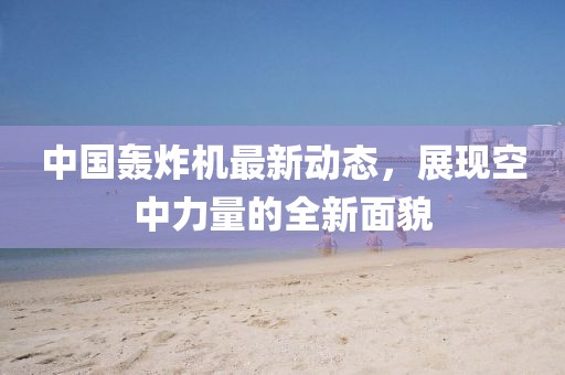 中國(guó)轟炸機(jī)最新動(dòng)態(tài)，展現(xiàn)空中力量的全新面貌