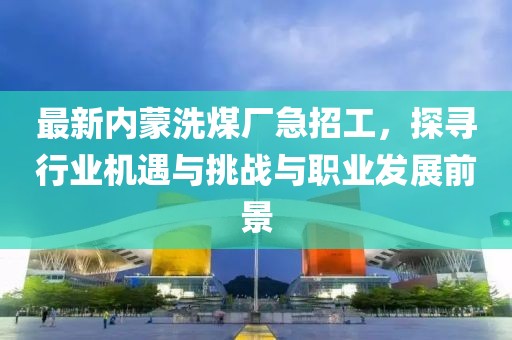最新內(nèi)蒙洗煤廠急招工，探尋行業(yè)機(jī)遇與挑戰(zhàn)與職業(yè)發(fā)展前景