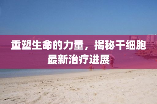 重塑生命的力量，揭秘干細(xì)胞最新治療進(jìn)展