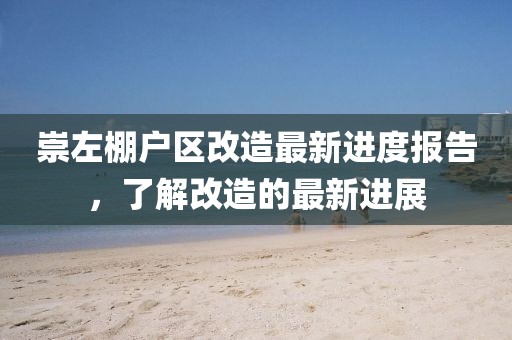 崇左棚戶區(qū)改造最新進度報告，了解改造的最新進展